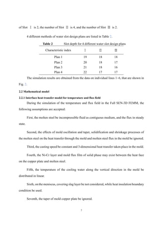 7
of Slot Ⅰ is 2, the number of Slot Ⅱ is 4, and the number of Slot Ⅲ is 2.
4 different methods of water slot design plans are listed in Table 2.
Table 2 Slot depth for 4 different water slot design plans
Characteristic index Ⅰ Ⅱ Ⅲ
Plan 1 19 18 18
Plan 2 20 18 17
Plan 3 21 18 16
Plan 4 22 17 17
The simulation results are obtained from the data on individual lines 1~6, that are shown in
Fig. 2.
2.2 Mathematical model
2.2.1 Interface heat transfer model for temperature and flux field
During the simulation of the temperature and flux field in the Full SEN-3D FEMM, the
following assumptions are accepted:
First, the molten steel be incompressible fluid as contiguous medium, and the flux in steady
state.
Second, the effects of mold oscillation and taper, solidification and shrinkage processes of
the molten steel on the heat transfer through the mold and molten steel flux in the mold be ignored.
Third, the casting speed be constant and 3-dimensional heat transfer taken place in the mold.
Fourth, the Ni-Cr layer and mold flux film of solid phase may exist between the heat face
on the copper plate and molten steel.
Fifth, the temperature of the cooling water along the vertical direction in the mold be
distributed in linear.
Sixth, on the meniscus, covering slag layer be not considered, while heat insulation boundary
condition be used.
Seventh, the taper of mold copper plate be ignored.
 