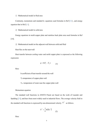 8
① Mathematical model in fluid area
Continuity, momentum and standard k- equations used formulas in Ref [22] , and energy
equation that in Ref [11].
② Mathematical model in solid area
Energy equations in mold copper plate and stainless back plate area used formulas in Ref
[14].
③ Mathematical model on the adjacent wall between solid and fluid
Heat flux on the near-wall
Heat transfer between cooling water and mold copper plate is expressed as the following
expression
)
( w
c T
T
h
q 

(1)
Here
h-coefficient of heat transfer around the wall
Tc-temperature of copper plate wall
Tw- temperature of water near the copper plate wall
Momentum equation
The standard wall functions in ANSYS Fluent are based on the work of Launder and
Spalding [20], and have been most widely used in industrial flows. The average velocity field in
the standard wall functions is expressed by non-dimensional velocity
*
U as follows.
 
*
*
ln
1
Ey
U


(2)
Here
 