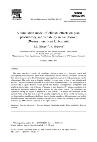 A simulation model of climate effects on plant
productivity and variability in cauliflower
(Brassica oleracea L. botrytis)
J.E. Olesena,*
, K. Grevsenb
a
Department of Crop Physiology and Soil Science, Research Centre Foulum,
PO Box 50, 8830 Tjele, Denmark
b
Department of Fruit, Vegetable and Food Science, Kirstinebjergvej 6, 5792 Aarslev, Denmark
Accepted 5 May 1999
Abstract
The paper describes a model of cauliflower (Brassica oleracea L. botrytis) growth and
development under conditions where water and nutrients are not limiting. The model consists of
four linked processes: crop development, leaf area expansion, increase in curd diameter and growth
of dry matter. The model aims to describe variability between plants in time of curd initiation and
harvest. Crop development is described as a function of temperature only. Leaf area expansion is
described by a logistic function where growth rate depends on temperature. Temperature and
available carbohydrates control the rate of increase in curd diameter. Dry matter assimilation is a
function of intercepted radiation and of demand for dry matter growth. The assimilates are
distributed among the organs in proportion to their demand. The model was calibrated for the
cultivar Plana using data from a growth chamber experiment and from a field experiment. A
verification of the model against field data showed that the model was able to reproduce variability
in curd diameter, indicating that variability in curd size is caused by variability in time of curd
initiation. # 2000 Elsevier Science B.V. All rights reserved.
Keywords: Brassica oleracea L. botrytis; Growth; Simulation model; Plant variability; Harvest
duration
Scientia Horticulturae 83 (2000) 83±107
* Corresponding author. Tel.: +45-89991659; fax: +45-89991619.
E-mail address: jorgene.olesen@agrsci.dk (J.E. Olesen).
0304-4238/00/$ ± see front matter # 2000 Elsevier Science B.V. All rights reserved.
PII: S0304-4238(99)00068-0
 