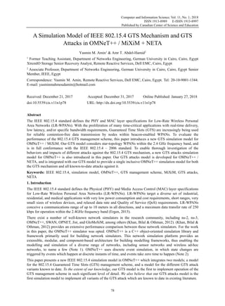 Computer and Information Science; Vol. 11, No. 1; 2018
ISSN 1913-8989 E-ISSN 1913-8997
Published by Canadian Center of Science and Education
78
A Simulation Model of IEEE 802.15.4 GTS Mechanism and GTS
Attacks in OMNeT++ / MiXiM + NETA
Yasmin M. Amin1
& Amr T. Abdel-Hamid2
1
Former Teaching Assistant, Department of Networks Engineering, German University in Cairo, Cairo, Egypt
XtremIO Storage Senior Recovery Analyst, Remote Reactive Services, Dell EMC, Cairo, Egypt
2
Associate Professor, Department of Networks Engineering, German University in Cairo, Cairo, Egypt Senior
Member, IEEE, Egypt
Correspondence: Yasmin M. Amin, Remote Reactive Services, Dell EMC, Cairo, Egypt. Tel: 20-10-9001-1344.
E-mail: yasminmahmoudamin@hotmail.com
Received: December 21, 2017 Accepted: December 31, 2017 Online Published: January 27, 2018
doi:10.5539/cis.v11n1p78 URL: http://dx.doi.org/10.5539/cis.v11n1p78
Abstract
The IEEE 802.15.4 standard defines the PHY and MAC layer specifications for Low-Rate Wireless Personal
Area Networks (LR-WPANs). With the proliferation of many time-critical applications with real-time delivery,
low latency, and/or specific bandwidth requirements, Guaranteed Time Slots (GTS) are increasingly being used
for reliable contention-free data transmission by nodes within beacon-enabled WPANs. To evaluate the
performance of the 802.15.4 GTS management scheme, this paper introduces a new GTS simulation model for
OMNeT++ / MiXiM. Our GTS model considers star-topology WPANs within the 2.4 GHz frequency band, and
is in full conformance with the IEEE 802.15.4 – 2006 standard. To enable thorough investigation of the
behaviors and impacts of different attacks against the 802.15.4 GTS mechanism, a new GTS attacks simulation
model for OMNeT++ is also introduced in this paper. Our GTS attacks model is developed for OMNeT++ /
NETA, and is integrated with our GTS model to provide a single inclusive OMNeT++ simulation model for both
the GTS mechanism and all known-to-date attacks against it.
Keywords: IEEE 802.15.4, simulation model, OMNeT++, GTS management scheme, MiXiM, GTS attacks,
NETA
1. Introduction
The IEEE 802.15.4 standard defines the Physical (PHY) and Media Access Control (MAC) layer specifications
for Low-Rate Wireless Personal Area Networks (LR-WPANs). LR-WPANs target a diverse set of industrial,
residential, and medical applications with very low power consumption and cost requirements, short ranges, very
small sizes of wireless devices, and relaxed data rate and Quality of Service (QoS) requirements. LR-WPANs
conceive a communications range of up to 10 meters in all directions, and a maximum data transfer rate of 250
kbps for operation within the 2.4GHz frequency band (Ergen, 2015).
There exist a number of well-known network simulators in the research community, including ns-2, ns-3,
OMNeT++, SWAN, OPNET, Jist, and GloMoSiM, among others (Khan, Bilal & Othman, 2012). (Khan, Bilal &
Othman, 2012) provides an extensive performance comparison between these network simulators. For the work
in this paper, the OMNeT++ simulator was opted. OMNeT++ is a C++ object-oriented simulation library and
framework primarily used for building network simulators. This network simulation platform provides an
extensible, modular, and component-based architecture for building modelling frameworks, thus enabling the
modelling and simulation of a diverse range of networks, including sensor networks and wireless ad-hoc
networks, to name a few (Note 1). OMNeT++ uses discrete event simulation, in which state changes are
triggered by events which happen at discrete instants of time, and events take zero time to happen (Note 2).
This paper presents a new IEEE 802.15.4 simulation model in OMNeT++ which integrates two models; a model
for the 802.15.4 Guaranteed Time Slots (GTS) management scheme, and a model for the different GTS attack
variants known to date. To the extent of our knowledge, our GTS model is the first to implement operation of the
GTS management scheme in such significant level of detail. We also believe that our GTS attacks model is the
first simulation model to implement all variants of the GTS attack which are known to date in existing literature.
 