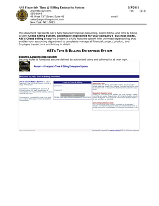 ASI Financials Time & Billing Enterprise System                                               5/3/2010
          Argentto Systems                                                                     Tel:      (212)
          595-8644
          48 West 73rd Street Suite 4E                                         email:
          sales@argenttosystems.com
          New York, NY 10023



This document represents ASI’s fully featured Financial Accounting, Client Billing, and Time & Billing
System Client Billing System, specifically engineered for your company’s business model.
ASI’s Client Billing Enterprise System is a fully featured system with unlimited expandability that
enables your accounting department to completely manage all financial, project, product, and
Employee transactions and history in detail.

                        ASI’S TIME & BILLING ENTERPRISE SYSTEM
Secured Logging into system
Security Roles & Functions are pre-defined by authorized users and adhered to at user login.
 