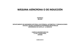 MÁQUINA ASÍNCRONA O DE INDUCCIÓN


                                  FEDERICO
                                   MILANO



DEPARTAMENTO DE INGENIERÍA ELÉCTRICA, ELECTRÓNICA, AUTOMÁTICA Y COMUNICACIONES
             ESCUELA TÉCNICA SUPERIOR DE INGENIEROS INDUSTRIALES
                     UNIVERSIDAD DE CASTILLA - LA MANCHA



                           CAMPUS UNIVERSITARIO S/N
                             E-13071 CIUDAD REAL
                                   ESPAÑA



                                 CURSO 2010/11
 