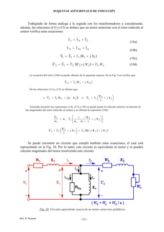 MÁQUINAS ASÍNCRONAS O DE INDUCCIÓN
M.A. R. Pozueta -11-
Trabajando de forma análoga a la seguida con los transformadores y considerando,
además, las relaciones (11) y (13) se deduce que un motor asíncrono con el rotor reducido al
estator verifica estas ecuaciones:
201 'III +=
(19a)
µ+= III Fe0
(19b)
( )11111 XjRIEV ++=
(19c)
( ) c222212 'R'I'Xj'R'IE'E ++== (19d)
La ecuación del rotor (19d) se puede obtener de la siguiente manera. En la Fig. 9 se verifica que:
( )s222s2 XjRIE +=
De las relaciones (11) y (13) se obtiene que:
( )( ) 





+=→⋅+=⋅ 2
2
222222 Xj
s
R
IEXsjRIEs
Teniendo presente las expresiones (14), (15) y (18) se puede poner la relación anterior en función de
las magnitudes del rotor reducido al estator y se obtiene la expresión (19d):












+
⋅
⋅= 2
2
iv
2i
v
2
'Xj
s
'R
mm
1
'Im
m
'E
( )( )2c222
2
22 'Xj'R'R'I'Xj
s
'R
'I'E ++=





+=
Se puede encontrar un circuito que cumpla también estas ecuaciones, el cual está
representado en la Fig. 10. Por lo tanto, este circuito es equivalente al motor y se pueden
calcular magnitudes del motor resolviendo este circuito.
Fig. 10: Circuito equivalente exacto de un motor asíncrono polifásico
 