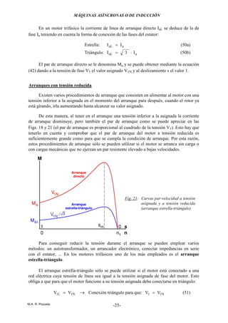 MÁQUINAS ASÍNCRONAS O DE INDUCCIÓN
M.A. R. Pozueta -25-
En un motor trifásico la corriente de línea de arranque directo IaL se deduce de la de
fase Ia teniendo en cuenta la forma de conexión de las fases del estator:
Estrella: aaL II = (50a)
Triángulo: aaL I3I ⋅= (50b)
El par de arranque directo se le denomina Ma y se puede obtener mediante la ecuación
(42) dando a la tensión de fase V1 el valor asignado V1N y al deslizamiento s el valor 1.
Arranques con tensión reducida
Existen varios procedimientos de arranque que consisten en alimentar al motor con una
tensión inferior a la asignada en el momento del arranque para después, cuando el rotor ya
está girando, irla aumentando hasta alcanzar su valor asignado.
De esta manera, al tener en el arranque una tensión inferior a la asignada la corriente
de arranque disminuye, pero también el par de arranque como se puede apreciar en las
Figs. 18 y 21 (el par de arranque es proporcional al cuadrado de la tensión V1). Esto hay que
tenerlo en cuenta y comprobar que el par de arranque del motor a tensión reducida es
suficientemente grande como para que se cumpla la condición de arranque. Por esta razón,
estos procedimientos de arranque sólo se pueden utilizar si el motor se arranca sin carga o
con cargas mecánicas que no ejerzan un par resistente elevado a bajas velocidades.
Para conseguir reducir la tensión durante el arranque se pueden emplear varios
métodos: un autotransformador, un arrancador electrónico, conectar impedancias en serie
con el estator, ... En los motores trifásicos uno de los más empleados es el arranque
estrella-triángulo.
El arranque estrella-triángulo sólo se puede utilizar si el motor está conectado a una
red eléctrica cuya tensión de línea sea igual a la tensión asignada de fase del motor. Esto
obliga a que para que el motor funcione a su tensión asignada deba conectarse en triángulo:
N1L1 VV = → Conexión triángulo para que: N11 VV = (51)
Fig. 21: Curvas par-velocidad a tensión
asignada y a tensión reducida
(arranque estrella-triángulo)
 
