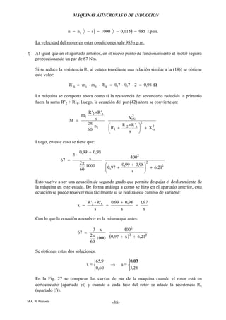 MÁQUINAS ASÍNCRONAS O DE INDUCCIÓN
M.A. R. Pozueta -38-
( ) ( ) 985015,011000s1nn 1 =−=−= r.p.m.
La velocidad del motor en estas condiciones vale 985 r.p.m.
f) Al igual que en el apartado anterior, en el nuevo punto de funcionamiento el motor seguirá
proporcionando un par de 67 Nm.
Si se reduce la resistencia Rx al estator (mediante una relación similar a la (18)) se obtiene
este valor:
98,027,07,0Rmm'R xvix =⋅⋅=⋅⋅= Ω
La máquina se comporta ahora como si la resistencia del secundario reducida la primario
fuera la suma R’2 + R’x. Luego, la ecuación del par (42) ahora se convierte en:
2
cc
2
x2
1
2
N1
1
x2
1
X
s
'R'R
R
V
n
60
2
s
'R'R
m
M
+




 +
+
π
+
=
Luego, en este caso se tiene que:
2
2
2
21,6
s
98,099,0
97,0
400
1000
60
2
s
98,099,0
3
67
+




 +
+
π
+
⋅
=
Esto vuelve a ser una ecuación de segundo grado que permite despejar el deslizamiento de
la máquina en este estado. De forma análoga a como se hizo en el apartado anterior, esta
ecuación se puede resolver más fácilmente si se realiza este cambio de variable:
s
97,1
s
98,099,0
s
'R'R
x x2 =
+
=
+
=
Con lo que la ecuación a resolver es la misma que antes:
( ) 22
2
21,6x97,0
400
1000
60
2
x3
67
++π
⋅
=
Se obtienen estas dos soluciones:
x = -
60,0
9,65
→ s = -
28,3
0,03
En la Fig. 27 se comparan las curvas de par de la máquina cuando el rotor está en
cortocircuito (apartado e)) y cuando a cada fase del rotor se añade la resistencia Rx
(apartado (f)).
 