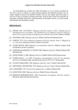 MÁQUINAS ASÍNCRONAS O DE INDUCCIÓN
M.A. R. Pozueta -43-
Las intensidades que circulan por ambos devanados, Ia e Ip, no tienen un desfase de
90º, por lo que no se obtiene un campo giratorio perfecto (de amplitud constante) sino un
campo magnético giratorio de amplitud variable. Aún así, este campo logra hacer girar el
rotor con lo que se consigue el arranque del motor. Una vez que el motor ha arrancado, un
interruptor centrífugo desconecta automáticamente el devanado auxiliar y el motor queda
funcionando como monofásico simple.
BIBLIOGRAFÍA
[1] AENOR. 1997. UNE 60034-2: Máquinas eléctricas rotativas. Parte 2: Métodos para la
determinación de las pérdidas y del rendimiento de las máquinas eléctricas rotativas a
partir de los ensayos (excepto las máquinas para vehículos de tracción). Madrid: AENOR.
[2] CHAPMAN. 2005. Máquinas eléctricas. Madrid: McGraw-Hill Interamericana.
[3] CORTES. 1977. Curso moderno de máquinas eléctricas rotativas. Tomo 3: Máquinas de
c.a. asíncronas. Barcelona: Editores Técnicos Asociados.
[4] FAURE BENITO. 2000. Máquinas y accionamientos eléctricos. Madrid: Colegio oficial
de ingenieros navales y oceánicos.
[5] FITZGERALD, KINGSLEY Y UMANS. 2004. Máquinas eléctricas. Madrid: McGraw-Hill
Interamericana.
[6] FRAILE MORA, J. 2008. Máquinas eléctricas. Madrid: McGraw-Hill Interamericana.
[7] GURRUTXAGA, J. A. 1985. El fenómeno electromagnético. Tomo IV. Las máquinas
eléctricas II. Santander: Dpto. de publicaciones de la E.T.S.I.C.C.P. de Santander.
[8] IVANOV-SMOLENSKI. 1984. Máquinas eléctricas. Tomo 2. Moscú: Editorial Mir.
[9] KOSTENKO y PIOTROVSKI. 1979. Máquinas eléctricas. Tomo II. Moscú: Editorial Mir.
[10] LANGSDORF. 1977. Teoría de las máquinas de c.a. Méjico: McGraw-Hill.
[11] SANZ FEITO. 2002. Máquinas eléctricas. Madrid: Pearson Educación.
[12] SERRANO IRIBARNEGARAY. 1989. Fundamentos de máquinas eléctricas rotativas.
Barcelona: Marcombo Boixareu Editores.
 