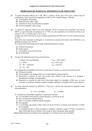 MÁQUINAS ASÍNCRONAS O DE INDUCCIÓN
M.A. R. Pozueta -44-
PROBLEMAS DE MÁQUINAS ASÍNCRONAS O DE INDUCCIÓN
1) Un motor asíncrono trifásico de 11 kW, 400 V, 6 polos y 50 Hz, gira a 965 r.p.m. a plena carga. El
rendimiento y factor de potencia asignados son 88% y 0,76, respectivamente. Calcular:
a) Velocidad de sincronismo.
b) Deslizamiento a plena carga.
c) Corriente de línea en condiciones asignadas.
d) Par de la máquina a plena carga.
2) Un motor de inducción trifásico de rotor bobinado, 50 Hz y 8 polos está conectado a una red de
400 V a la que demanda una potencia de 117 kW. En estas condiciones la corriente de línea en el
estator es 219 A y el motor gira a 742,5 r.p.m.
Cuando este motor funciona en vacío consume una potencia de 5500 vatios con una corriente de línea
de 78 A.
Este motor está conectado en triángulo, la resistencia de cada fase del estator vale 0,06 Ohms y sus
pérdidas mecánicas son 1335 W.
Si el motor está funcionando con la carga citada anteriormente, calcular:
a) El factor de potencia.
b) El par interno.
c) Las pérdidas en el cobre del rotor.
d) El rendimiento.
3) Un motor de inducción posee estas características:
Trifásico, de rotor bobinado V1NL = 380 ó 660 V
f1 = 50 Hz nN = 1470 r.p.m.
R1 = R’2 = 0,0422 Ω Xcc = 0,431 Ω
mi = mv = 0,8
Si se desprecian las pérdidas en el hierro y mecánicas y el motor se conecta en estrella, calcular:
a) El número de polos.
b) Pares asignado y de arranque directo y la intensidad de arranque directo.
c) Resistencia a conectar en serie con el rotor para obtener el par máximo en el arranque e
intensidad de arranque correspondiente.
d) Resistencia a conectar en serie con el rotor para reducir su velocidad a 1300 r.p.m. si el par
resistente se mantiene constante e igual al asignado. Dibujar el resultado sobre la curva del par.
4) Un motor asíncrono trifásico de 380/660 V, 1764 r.p.m. y 60 Hz está conectado en triángulo y tiene
estos parámetros:
R1 = R´2 = 0,5 Ohms Xcc = 5 Ohms
Si se desprecian las pérdidas magnéticas y mecánicas, calcular:
a) La velocidad de sincronismo, número de polos y tensión de la red.
b) Par y corriente de arranque directo.
c) Ídem si se emplea el método estrella-triángulo.
d) Par asignado.
e) La velocidad a que girará si debe vencer un par de 70 Nm y la tensión se ha reducido a un 90%
de la asignada.
f) La velocidad de giro si el par resistente se mantiene constante e igual a 70 Nm y la tensión se
sigue reduciendo hasta el mínimo valor en que el motor aún puede seguir girando.
NOTA: Representar los resultados de los apartados e) y f) sobre la curva par-velocidad.
 