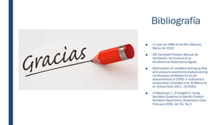 Bibliografía
■ X curso de VMNI en la IRA. Valencia.
Marzo de 2018
■ JM. Carratalá Perales. Manual de
Ventilación no Invasiva en la
Insuficiencia Respiratoria Aguda
■ Optimization of ventilatorsetting by flow
and pressure waveforms analysis during
noninvasive ventilation for acute
exacerbations of COPD: a multicentric
randomized controlled trial. Di Marco et
al. Critical Care 2011, 15:R283
■ O Nilsestuen J., D Hargett K. Using
Ventilator Graphics to Identify Patient-
Ventilator Asynchrony. Respiratory Care.
February 2005. Vol 50. No 2.
 