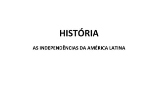 HISTÓRIA
AS INDEPENDÊNCIAS DA AMÉRICA LATINA
 