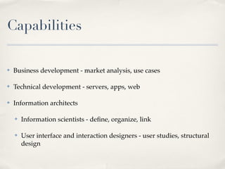 Capabilities

✤   Business development - market analysis, use cases

✤   Technical development - servers, apps, web

✤   Information architects

    ✤   Information scientists - deﬁne, organize, link

    ✤   User interface and interaction designers - user studies, structural
        design
 