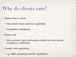 Why do clients care?
✤   Reduce time to action

    ✤   More ﬁnely tuned analytical capabilities

    ✤   Competitive intelligence

✤   Reduce risk

    ✤   More granular legal and business models for more precise
        compliance certiﬁcation

✤   Comply with regulations

    ✤   e.g. XBRL (adopting semantic capabilities)
 