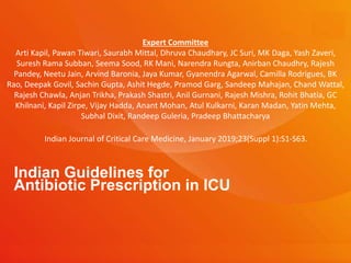 Indian Guidelines for
Antibiotic Prescription in ICU
Indian Journal of Critical Care Medicine, January 2019;23(Suppl 1):S1-S63.
Expert Committee
Arti Kapil, Pawan Tiwari, Saurabh Mittal, Dhruva Chaudhary, JC Suri, MK Daga, Yash Zaveri,
Suresh Rama Subban, Seema Sood, RK Mani, Narendra Rungta, Anirban Chaudhry, Rajesh
Pandey, Neetu Jain, Arvind Baronia, Jaya Kumar, Gyanendra Agarwal, Camilla Rodrigues, BK
Rao, Deepak Govil, Sachin Gupta, Ashit Hegde, Pramod Garg, Sandeep Mahajan, Chand Wattal,
Rajesh Chawla, Anjan Trikha, Prakash Shastri, Anil Gurnani, Rajesh Mishra, Rohit Bhatia, GC
Khilnani, Kapil Zirpe, Vijay Hadda, Anant Mohan, Atul Kulkarni, Karan Madan, Yatin Mehta,
Subhal Dixit, Randeep Guleria, Pradeep Bhattacharya
 