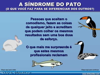 A SÍNDROME DO PATO
       (O QUE VOCÊ FAZ PARA SE DIFERENCIAR DOS OUTROS?)


                               Pessoas que aceitam o
                            comodismo, fazem as coisas
                            de qualquer jeito e acreditam
                           que podem colher os mesmos
                           resultados sem uma boa dose
                                    de esforço.

                            O que mais me surpreende é
                                que estes mesmos
                              profissionais reclamam



Clique aqui para voltar                                     Clique aqui para continuar
 