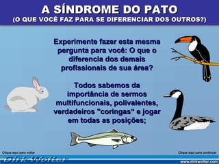 A SÍNDROME DO PATO
       (O QUE VOCÊ FAZ PARA SE DIFERENCIAR DOS OUTROS?)


                           Experimente fazer esta mesma
                            pergunta para você: O que o
                               diferencia dos demais
                             profissionais de sua área?

                                 Todos sabemos da
                               importância de sermos
                            multifuncionais, polivalentes,
                           verdadeiros "coringas“ e jogar
                               em todas as posições;



Clique aqui para voltar                                      Clique aqui para continuar
 