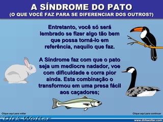 A SÍNDROME DO PATO
       (O QUE VOCÊ FAZ PARA SE DIFERENCIAR DOS OUTROS?)

                              Entretanto, você só será
                           lembrado se fizer algo tão bem
                                que possa torná-lo em
                             referência, naquilo que faz.

                           A Síndrome faz com que o pato
                           seja um medíocre nadador, voe
                             com dificuldade e corra pior
                              ainda. Esta combinação o
                           transformou em uma presa fácil
                                   aos caçadores;


Clique aqui para voltar                                     Clique aqui para continuar
 