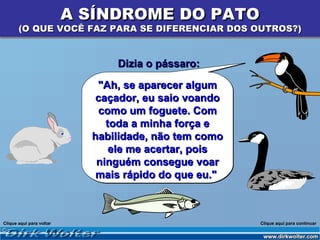 A SÍNDROME DO PATO
       (O QUE VOCÊ FAZ PARA SE DIFERENCIAR DOS OUTROS?)


                                Dizia o pássaro:

                             "Ah, se aparecer algum
                             caçador, eu saio voando
                             como um foguete. Com
                               toda a minha força e
                            habilidade, não tem como
                                ele me acertar, pois
                             ninguém consegue voar
                             mais rápido do que eu."



Clique aqui para voltar                                Clique aqui para continuar
 