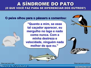 A SÍNDROME DO PATO
       (O QUE VOCÊ FAZ PARA SE DIFERENCIAR DOS OUTROS?)


       O peixe olhou para o pássaro e comentou:
                             "Quanto a mim, se esse
                             tal caçador aparecer, eu
                             mergulho no lago e nado
                               como nunca. Com a
                                 minha destreza e
                            velocidade, ninguém nada
                                melhor do que eu."




Clique aqui para voltar                                 Clique aqui para continuar
 