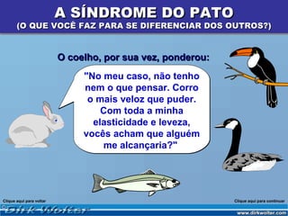 A SÍNDROME DO PATO
       (O QUE VOCÊ FAZ PARA SE DIFERENCIAR DOS OUTROS?)


                          O coelho, por sua vez, ponderou:
                               "No meu caso, não tenho
                               nem o que pensar. Corro
                                o mais veloz que puder.
                                   Com toda a minha
                                 elasticidade e leveza,
                               vocês acham que alguém
                                   me alcançaria?"




Clique aqui para voltar                                      Clique aqui para continuar
 