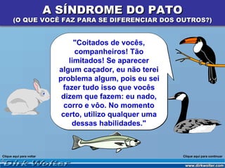 A SÍNDROME DO PATO
       (O QUE VOCÊ FAZ PARA SE DIFERENCIAR DOS OUTROS?)


                                 "Coitados de vocês,
                                 companheiros! Tão
                               limitados! Se aparecer
                            algum caçador, eu não terei
                            problema algum, pois eu sei
                             fazer tudo isso que vocês
                             dizem que fazem: eu nado,
                              corro e vôo. No momento
                             certo, utilizo qualquer uma
                                dessas habilidades."



Clique aqui para voltar                                    Clique aqui para continuar
 