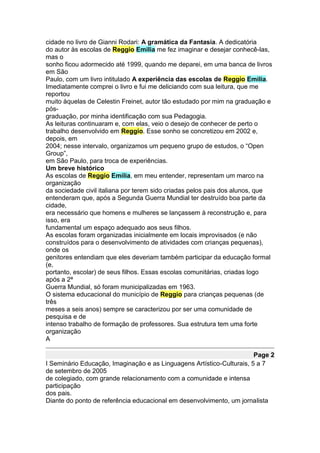 cidade no livro de Gianni Rodari: A gramática da Fantasia. A dedicatória
do autor às escolas de Reggio Emilia me fez imaginar e desejar conhecê-las,
mas o
sonho ficou adormecido até 1999, quando me deparei, em uma banca de livros
em São
Paulo, com um livro intitulado A experiência das escolas de Reggio Emilia.
Imediatamente comprei o livro e fui me deliciando com sua leitura, que me
reportou
muito àquelas de Celestin Freinet, autor tão estudado por mim na graduação e
pós-
graduação, por minha identificação com sua Pedagogia.
As leituras continuaram e, com elas, veio o desejo de conhecer de perto o
trabalho desenvolvido em Reggio. Esse sonho se concretizou em 2002 e,
depois, em
2004; nesse intervalo, organizamos um pequeno grupo de estudos, o “Open
Group”,
em São Paulo, para troca de experiências.
Um breve histórico
As escolas de Reggio Emilia, em meu entender, representam um marco na
organização
da sociedade civil italiana por terem sido criadas pelos pais dos alunos, que
entenderam que, após a Segunda Guerra Mundial ter destruído boa parte da
cidade,
era necessário que homens e mulheres se lançassem à reconstrução e, para
isso, era
fundamental um espaço adequado aos seus filhos.
As escolas foram organizadas inicialmente em locais improvisados (e não
construídos para o desenvolvimento de atividades com crianças pequenas),
onde os
genitores entendiam que eles deveriam também participar da educação formal
(e,
portanto, escolar) de seus filhos. Essas escolas comunitárias, criadas logo
após a 2ª
Guerra Mundial, só foram municipalizadas em 1963.
O sistema educacional do município de Reggio para crianças pequenas (de
três
meses a seis anos) sempre se caracterizou por ser uma comunidade de
pesquisa e de
intenso trabalho de formação de professores. Sua estrutura tem uma forte
organização
A

                                                                       Page 2
I Seminário Educação, Imaginação e as Linguagens Artístico-Culturais, 5 a 7
de setembro de 2005
de colegiado, com grande relacionamento com a comunidade e intensa
participação
dos pais.
Diante do ponto de referência educacional em desenvolvimento, um jornalista
 