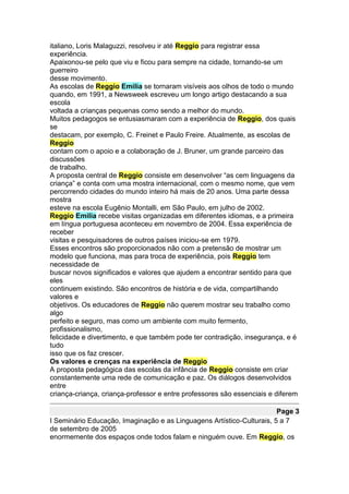 italiano, Loris Malaguzzi, resolveu ir até Reggio para registrar essa
experiência.
Apaixonou-se pelo que viu e ficou para sempre na cidade, tornando-se um
guerreiro
desse movimento.
As escolas de Reggio Emilia se tornaram visíveis aos olhos de todo o mundo
quando, em 1991, a Newsweek escreveu um longo artigo destacando a sua
escola
voltada a crianças pequenas como sendo a melhor do mundo.
Muitos pedagogos se entusiasmaram com a experiência de Reggio, dos quais
se
destacam, por exemplo, C. Freinet e Paulo Freire. Atualmente, as escolas de
Reggio
contam com o apoio e a colaboração de J. Bruner, um grande parceiro das
discussões
de trabalho.
A proposta central de Reggio consiste em desenvolver “as cem linguagens da
criança” e conta com uma mostra internacional, com o mesmo nome, que vem
percorrendo cidades do mundo inteiro há mais de 20 anos. Uma parte dessa
mostra
esteve na escola Eugênio Montalli, em São Paulo, em julho de 2002.
Reggio Emilia recebe visitas organizadas em diferentes idiomas, e a primeira
em língua portuguesa aconteceu em novembro de 2004. Essa experiência de
receber
visitas e pesquisadores de outros países iniciou-se em 1979.
Esses encontros são proporcionados não com a pretensão de mostrar um
modelo que funciona, mas para troca de experiência, pois Reggio tem
necessidade de
buscar novos significados e valores que ajudem a encontrar sentido para que
eles
continuem existindo. São encontros de história e de vida, compartilhando
valores e
objetivos. Os educadores de Reggio não querem mostrar seu trabalho como
algo
perfeito e seguro, mas como um ambiente com muito fermento,
profissionalismo,
felicidade e divertimento, e que também pode ter contradição, insegurança, e é
tudo
isso que os faz crescer.
Os valores e crenças na experiência de Reggio
A proposta pedagógica das escolas da infância de Reggio consiste em criar
constantemente uma rede de comunicação e paz. Os diálogos desenvolvidos
entre
criança-criança, criança-professor e entre professores são essenciais e diferem

                                                                       Page 3
I Seminário Educação, Imaginação e as Linguagens Artístico-Culturais, 5 a 7
de setembro de 2005
enormemente dos espaços onde todos falam e ninguém ouve. Em Reggio, os
 