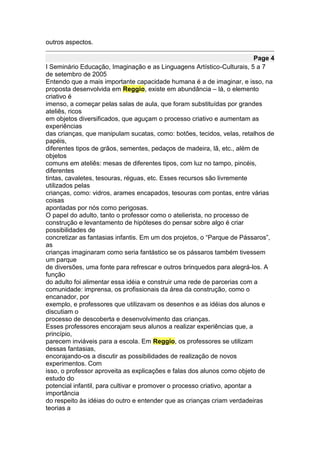 outros aspectos.

                                                                            Page 4
I Seminário Educação, Imaginação e as Linguagens Artístico-Culturais, 5 a 7
de setembro de 2005
Entendo que a mais importante capacidade humana é a de imaginar, e isso, na
proposta desenvolvida em Reggio, existe em abundância – lá, o elemento
criativo é
imenso, a começar pelas salas de aula, que foram substituídas por grandes
ateliês, ricos
em objetos diversificados, que aguçam o processo criativo e aumentam as
experiências
das crianças, que manipulam sucatas, como: botões, tecidos, velas, retalhos de
papéis,
diferentes tipos de grãos, sementes, pedaços de madeira, lã, etc., além de
objetos
comuns em ateliês: mesas de diferentes tipos, com luz no tampo, pincéis,
diferentes
tintas, cavaletes, tesouras, réguas, etc. Esses recursos são livremente
utilizados pelas
crianças, como: vidros, arames encapados, tesouras com pontas, entre várias
coisas
apontadas por nós como perigosas.
O papel do adulto, tanto o professor como o atelierista, no processo de
construção e levantamento de hipóteses do pensar sobre algo é criar
possibilidades de
concretizar as fantasias infantis. Em um dos projetos, o “Parque de Pássaros”,
as
crianças imaginaram como seria fantástico se os pássaros também tivessem
um parque
de diversões, uma fonte para refrescar e outros brinquedos para alegrá-los. A
função
do adulto foi alimentar essa idéia e construir uma rede de parcerias com a
comunidade: imprensa, os profissionais da área da construção, como o
encanador, por
exemplo, e professores que utilizavam os desenhos e as idéias dos alunos e
discutiam o
processo de descoberta e desenvolvimento das crianças.
Esses professores encorajam seus alunos a realizar experiências que, a
princípio,
parecem inviáveis para a escola. Em Reggio, os professores se utilizam
dessas fantasias,
encorajando-os a discutir as possibilidades de realização de novos
experimentos. Com
isso, o professor aproveita as explicações e falas dos alunos como objeto de
estudo do
potencial infantil, para cultivar e promover o processo criativo, apontar a
importância
do respeito às idéias do outro e entender que as crianças criam verdadeiras
teorias a
 
