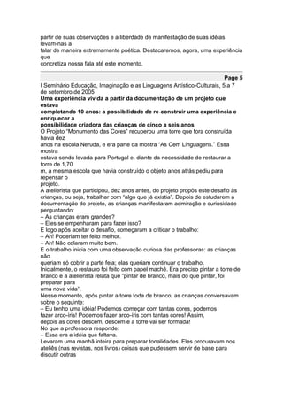 partir de suas observações e a liberdade de manifestação de suas idéias
levam-nas a
falar de maneira extremamente poética. Destacaremos, agora, uma experiência
que
concretiza nossa fala até este momento.

                                                                             Page 5
I Seminário Educação, Imaginação e as Linguagens Artístico-Culturais, 5 a 7
de setembro de 2005
Uma experiência vivida a partir da documentação de um projeto que
estava
completando 10 anos: a possibilidade de re-construir uma experiência e
enriquecer a
possibilidade criadora das crianças de cinco a seis anos
O Projeto “Monumento das Cores” recuperou uma torre que fora construída
havia dez
anos na escola Neruda, e era parte da mostra “As Cem Linguagens.” Essa
mostra
estava sendo levada para Portugal e, diante da necessidade de restaurar a
torre de 1,70
m, a mesma escola que havia construído o objeto anos atrás pediu para
repensar o
projeto.
A atelierista que participou, dez anos antes, do projeto propôs este desafio às
crianças, ou seja, trabalhar com “algo que já existia”. Depois de estudarem a
documentação do projeto, as crianças manifestaram admiração e curiosidade
perguntando:
– As crianças eram grandes?
– Eles se empenharam para fazer isso?
E logo após aceitar o desafio, começaram a criticar o trabalho:
– Ah! Poderiam ter feito melhor.
– Ah! Não colaram muito bem.
E o trabalho inicia com uma observação curiosa das professoras: as crianças
não
queriam só cobrir a parte feia; elas queriam continuar o trabalho.
Inicialmente, o restauro foi feito com papel machê. Era preciso pintar a torre de
branco e a atelierista relata que “pintar de branco, mais do que pintar, foi
preparar para
uma nova vida”.
Nesse momento, após pintar a torre toda de branco, as crianças conversavam
sobre o seguinte:
– Eu tenho uma idéia! Podemos começar com tantas cores, podemos
fazer arco-íris! Podemos fazer arco-íris com tantas cores! Assim,
depois as cores descem, descem e a torre vai ser formada!
No que a professora responde:
– Essa era a idéia que faltava.
Levaram uma manhã inteira para preparar tonalidades. Eles procuravam nos
ateliês (nas revistas, nos livros) coisas que pudessem servir de base para
discutir outras
 