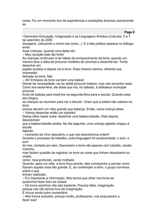 cores. Foi um momento rico de experiências e anotações diversas (escrevendo
as

                                                                         Page 6
I Seminário Educação, Imaginação e as Linguagens Artístico-Culturais, 5 a 7
de setembro de 2005
dosagens, colocando o nome nas cores...). E a fala poética aparece no diálogo
entre
duas crianças, quando uma delas diz:
– Meu coração bate tão forte!
As crianças continuam a ter idéias de enriquecimento da torre, quando um
menino teve a idéia de procurar modelos de conchas e desenhá-las. Tenta
desenhar em
papéis avulsos e depois vai à torre. Esse mesmo menino, olhando sua
impressão
deixada na torre, fala:
– Ah! Embaixo da torre vai bem uma baleia!
Diante da necessidade, vai ao ateliê procurar baleias, mas não encontra nada.
Como era sexta-feira, ele disse que iria, no sábado, à biblioteca municipal
procurar
livros de baleias para trazê-los na segunda-feira para a escola. Quando esse
dia chegou,
as crianças se reuniram para ver e discutir. Viram que a baleia não caberia na
torre
porque ela tem um rabo grande que balança. Então, outra criança disse:
– Vamos desenhar então um tubarão!
Dessa idéia nasce outra: desenhar uma baleia-tubarão. Dias depois,
descobriram
que a baleia-tubarão existia. No dia seguinte, uma criança agitada chegou à
escola
falando:
– Leonardo da Vinci descobriu o que nós descobrimos ontem!
Durante o processo de trabalho, outra linguagem foi acrescentada: o som, o
som
do mar, cantado por eles. Decoraram a torre não apenas com tubarão, cavalo
marinho,
mas faziam questão de registrar na torre as cores que tinham descoberto ou
criado,
como: rosa profundo, verde molhado.
Quando, após um mês, a torre ficou pronta, eles começaram a pensar como
fizeram aquela coisa tão grande. E, ao contemplar a torre, o grupo conversa
sobre o que
tinham realizado:
– Foi importante a informação. Nós temos que olhar nos livros se
quisermos fazer bem as coisas!
– Os livros sozinhos não são bastante. Precisa idéia, imaginação,
porque nós não temos livro de imaginação.
E houve ainda outro comentário:
– Nós fomos sortudos, porque vocês, professores, nos propuseram a
fazer isso!
 