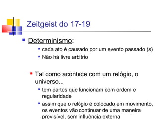 Zeitgeist do 17-19
 Determinismo:

cada ato é causado por um evento passado (s)

Não há livre arbítrio
 Tal como acontece com um relógio, o
universo...

tem partes que funcionam com ordem e
regularidade

assim que o relógio é colocado em movimento,
os eventos vão continuar de uma maneira
previsível, sem influência externa
 