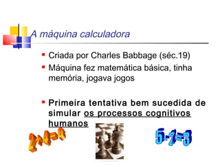 A máquina calculadora
 Criada por Charles Babbage (séc.19)
 Máquina fez matemática básica, tinha
memória, jogava jogos
 Primeira tentativa bem sucedida de
simular os processos cognitivos
humanos
 