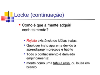 Locke (continuação)
 Como é que a mente adquiri
conhecimento?

Rejeita existência de idéias inatas

Qualquer inato aparente devido à
aprendizagem precoce e hábito

Todo o conhecimento é derivado
empiricamente:

mente como uma tabula rasa, ou lousa em
branco
 