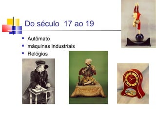 Do século 17 ao 19
 Autômato
 máquinas industriais
 Relógios

 