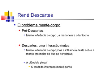  O problema mente-corpo
 Pré-Descartes

Mente influência o corpo , a marionete e o fantoche
 Descartes: uma interação mútua

Mente influencia o corpo,mas a influência deste sobre a
mente era maior do que se acreditava.

A glândula pineal
 O local da interação mente-corpo
René Descartes
 