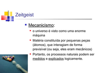 Zeitgeist
 Mecanicismo:
 o universo é visto como uma enorme
máquina
 Matéria constituída por pequenas peças
(átomos), que interagiam de forma
previsível (ou seja, eles eram mecânicos)
 Portanto, os processos naturais podem ser
medidos e explicados logicamente.
 