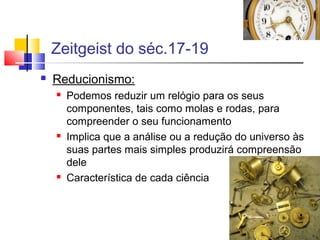 Zeitgeist do séc.17-19
 Reducionismo:
 Podemos reduzir um relógio para os seus
componentes, tais como molas e rodas, para
compreender o seu funcionamento
 Implica que a análise ou a redução do universo às
suas partes mais simples produzirá compreensão
dele
 Característica de cada ciência
 