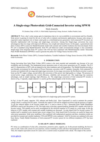 GJTE-Vol(1)-Issue(3) Oct 2014 ISSN: 2393-9923
Global Journal of Trends in Engineering
www.gjte.in 22
A Single-stage Photovoltaic Grid-Connected Inverter using SPWM
Shaik.Amanulla
P.G.Student, Dept. of EEE, G. Pulla Reddy Engineering College, Kurnool, Andhra Pradesh, India
ABSTRACT: Now a day’s solar energy gain its importance due to its vast availability in environment and Eco-friendly.
Solar power is gaining its trend for the use of solar cells in industry and domestic applications, because solar energy is
expected to play important role in future smart grids as a distributed power generation. Grid connected PV Inverters are
basically implemented with two-stage and single-stage conversion. Among this Single-stage conversion has more
advantageous than two-stage with improved efficiency, less weight and reduced losses. In this paper, a generalized solar
photo Voltaic (SPV) system for Matlab/Simulink model with constant and variable irradiation has been developed. Solar
PV cell is modelled using Matlab/Simulink. Solar PV cell behaviour under environmental changes is also considered.
Single-stage Grid integrated Solar PV system with VSI has been explained with Matlab/Simulink model. Sinusoidal
Pulse Width Modulation (SPWM) is used to generate the pulses for Voltage Source Inverter (VSI).
Keywords: Solar Photo Voltaic (SPV), Constant Irradiation, Variable Irradiation Voltage Source Inverter (VSI), SPWM,
Grid-Tie Inverter.
I. INTRODUCTION
Energy harvesting from Solar Photo Voltaic (SPV) system is the most essential and sustainable way because of its vast
availability and eco-friendly. The fundamental power generation units of solar power generation are PV modules. The P-V
and I-V characteristics of SPV cells are depend on the solar irradiation and cell temperature. The Matlab/Simulink provides a
user-friendly environment for the analysis of Power Electronic converters with PV modules. Generally, Grid connected PV
inverters are modeled with two-stage and single-stage conversion. In two-stage conversion, the first Boost converter is used to
boost up the PV output voltage; second allows the conversion of this power into high-quality ac voltage. The presence of
several power stages undermines the overall efficiency, reliability and increased cost. The single-stage has numerous
advantages, such as simple topology, high efficiency, etc. The single-stage conversion of Grid connected PV inverter is
shown in Fig. 1.Typically, simple inductor L is used to get the reduced ripples in the Inverter output.
Fig. 1 Typical configuration of a single-stage grid-connected PV system.
In Fig.1, It has PV panel, capacitor, VSI, inductor and finally Grid. Here Capacitor(C) is used to maintain the constant
voltage which is coming from PV panel. Generally the output of VSI will be stepped waveform with the presence of ripples.
To get the reduced ripples at the Inverter output side L is used as shown in Fig.1. Sinusoidal Pulse Width Modulation
(SPWM) is used to give the pulses to VSI. This study aims to develop a general purpose Simulink SPV module with Grid-Tie
Inverter system. This module can be easily reconfigured for the electrical response of PV panels in a wide range. In this the
behavior of SPV module with constant and variable irradiation are discussed. In solar based Grid-Tie Inverter system, PV
module itself is modeled to give desired open circuit voltage (Voc). Solar based Grid-Tie Inverters are useful for large-scale
solar power generation. Solar array modeling is first explained with mathematical equations and then, simulation results are
provided for constant and variable irradiation. VSI with SPWM is also explained. Grid-Tie Inverters are explained with some
basic theory. Finally Matlab Simulation of Grid connected PV inverter system for two different irradiation of PV has been
explained.
II. SOLAR PV ARRAY MODELING
PV Array is a combination of solar cells, connections, protective parts, supports, etc. In the present modeling, the focus is
only on cells. Solar cells consist of a p-n junction; various modeling of solar cells have been proposed in the literature.
Thus, the simplest equivalent circuit of a solar cell is a current source in parallel with a diode. The output of the current
 