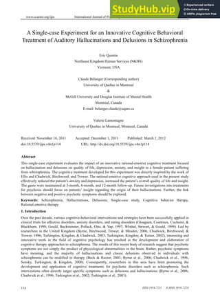www.ccsenet.org/ijps International Journal of Psychological Studies Vol. 4, No. 1; March 2012
ISSN 1918-7211 E-ISSN 1918-722X
114
A Single-case Experiment for an Innovative Cognitive Behavioral
Treatment of Auditory Hallucinations and Delusions in Schizophrenia
Eric Quintin
Northeast Kingdom Human Services (NKHS)
Vermont, USA
Claude Bélanger (Corresponding author)
University of Quebec in Montreal
&
McGill University and Douglas Institute of Mental Health
Montreal, Canada
E-mail: belanger.claude@uqam.ca
Valerie Lamontagne
University of Quebec in Montreal, Montreal, Canada
Received: November 16, 2011 Accepted: December 1, 2011 Published: March 1, 2012
doi:10.5539/ijps.v4n1p114 URL: http://dx.doi.org/10.5539/ijps.v4n1p114
Abstract
This single-case experiment evaluates the impact of an innovative rational-emotive cognitive treatment focused
on hallucination and delusions on quality of life, depression, anxiety, and insight in a female patient suffering
from schizophrenia. The cognitive treatment developed for this experiment was directly inspired by the work of
Ellis and Chadwick, Birchwood, and Trower. The rational-emotive cognitive approach used in the present study
effectively reduced the patient’s anxiety and depression, increased the patient’s overall quality of life and insight.
The gains were maintained at 3-month, 6-month, and 12-month follow-up. Future investigations into treatments
for psychosis should focus on patients’ insight regarding the origin of their hallucinations. Further, the link
between negative and positive psychotic symptoms should be explored.
Keywords: Schizophrenia, Hallucinations, Delusions, Single-case study, Cognitive behavior therapy,
Rational-emotive therapy
1. Introduction
Over the past decade, various cognitive-behavioral interventions and strategies have been successfully applied in
clinical trials for affective disorders, anxiety disorders, and eating disorders (Gloaguen, Coattraux, Cucherat, &
Blackburn, 1998; Gould, Buckminster, Pollack, Otto, & Yap, 1997; Whittal, Stewart, & Gould, 1999). Led by
researchers in the United Kingdom (Byrne, Birchwood, Trower, & Meaden, 2006; Chadwick, Birchwood, &
Trower, 1996; Turkington, Kingdon, & Chadwick, 2003; Turkington, Kingdon, & Turner, 2002), interesting and
innovative work in the field of cognitive psychology has resulted in the development and elaboration of
cognitive therapy approaches to schizophrenia. The results of this recent body of research suggest that psychotic
symptoms are not simply the product of physiological abnormalities in the brain. Rather, psychotic symptoms
have meaning, and the majority of hallucinations and classic delusions observed in individuals with
schizophrenia can be modified in therapy (Beck & Rector, 2003; Byrne et al., 2006; Chadwick et al., 1996;
Sensky, Turkington, & Kingdon, 2000). Consequently, researchers in this area have been promoting the
development and application of cognitive treatments for psychotic disorders such as schizophrenia. Such
interventions often directly target specific symptoms such as delusions and hallucinations (Byrne et al., 2006;
Chadwick et al., 1996; Turkington et al., 2002; Turkington et al., 2003).
 