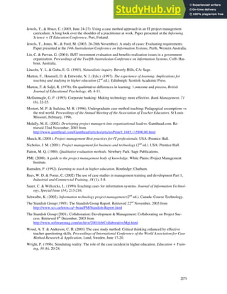 Jewels & Ford
371
Jewels, T., & Bruce, C. (2003, June 24-27). Using a case method approach in an IT project management
curriculum: A long look over the shoulder of a practitioner at work. Paper presented at the Informing
Science + IT Education Conference, Pori, Finland.
Jewels, T., Jones, W., & Ford, M. (2003, 26-28th November). A study of cases: Evaluating requirements.
Paper presented at the 14th Australasian Conference on Information Systems, Perth, Western Australia.
Lin, C. & Pervan, G. (2001). IS/IT investment evaluation and benefits realisation issues in a government
organization. Proceedings of the Twelfth Australasian Conference on Information Systems, Coffs Har-
bour, Australia.
Lincoln, Y. L. & Guba, E. G. (1985). Naturalistic inquiry. Beverly Hills, CA: Sage.
Marton, F., Hounsell, D. & Entwistle, N. J. (Eds.). (1997). The experience of learning: Implications for
teaching and studying in higher education (2nd
ed.). Edinburgh: Scottish Academic Press.
Marton, F. & Saljö, R. (1976). On qualititative differences in learning: 1.outcome and process, British
Journal of Educational Psychology, 46, 4-11.
McGunnagle, G. P. (1995). Corporate banking: Making technology more effective. Bank Management, 71
(6), 22-25.
Mostert, M. P. & Sudzina, M. R. (1996). Undergraduate case method teaching: Pedagogical assumptions vs
the real world. Proceedings of the Annual Meeting of the Association of Teacher Educators, St Louis
Missouri, February, 1996.
Mulally, M. E. (2002). Developing project managers into organizational leaders. Gantthead.com. Re-
trieved 22nd November, 2003 from
http://www.gantthead.com/Gantthead/articles/articlesPrint/1,1685,115890,00.html
Murch, R. (2001). Project management Best practices for IT professionals. USA: Prentice Hall.
Nicholas, J. M. (2001). Project management for business and technology (2nd
ed.). USA: Prentice Hall.
Patton, M. Q. (1980). Qualitative evaluation methods. Newbury Park: Sage Publications.
PMI. (2000). A guide to the project management body of knowledge. White Plains: Project Management
Institute.
Ramsden, P. (1992). Learning to teach in higher education. Routledge: Chatham.
Rees, W. D. & Porter, C. (2002) The use of case studies in management training and development Part 1,
Industrial and Commercial Training, 34 (1), 5-8.
Sauer, C. & Willcocks, L. (1999) Teaching cases for information systems. Journal of Information Technol-
ogy, Special Issue (14), 213-216.
Schwalbe, K. (2002). Information technology project management (2nd
ed.). Canada: Course Technology.
The Standish Group (1995). The Standish Group Report. Retrieved 22nd
November, 2003 from
http://www.scs.carleton.ca/~beau/PM/Standish-Report.html
The Standish Group (2001). Collaboration: Development & Management: Collaborating on Project Suc-
cess. Retrieved 8th
December, 2003 from
http://www.softwaremag.com/archive/2001feb/CollaborativeMgt.html
Wood, A. T. & Anderson, C. H. (2001) The case study method: Critical thinking enhanced by effective
teacher questioning skills. Proceedings of International Conference of the World Association for Case
Method Research & Application, Lund, Sweden, June 17-20.
Wright, P. (1996). Simulating reality: The role of the case incident in higher education. Education + Train-
ing, 38 (6), 20-24.
 
