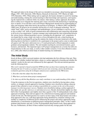 Jewels & Ford
361
The approach taken to the design of the unit was intended to encourage a deep learning approach
(Biggs, 1987, 1993; Entwistle, 1988; Marton, Hounsell, & Entwistle, 1997; Marton & Saljö,
1976; Ramsden, 1992). When taking such an approach, the learner attempts to search for meaning
and understanding, relating the current learning to other knowledge and experience, and organis-
ing the material into a coherent whole. In contrast, when taking a surface approach, the learner
fails to reflect on or integrate the material and is more concerned with memorising or reproducing
facts or details. It was felt that a unit on IT Project Management should aim for understanding of
ideas and meanings rather than merely the learning of techniques. As Murch (2001) and Mulally
(2002) note, IT projects do not normally fail because of a lack of adequate technology. The so-
called "hard" skills, such as techniques and methodologies, do not contribute to success as much
as the so-called ‘soft’ skills of good communication and collaboration and connecting with people
at all levels of an organisation. A project manager must understand the inter-relationship between
the various factors influencing project success, including the all-important ‘soft’ components. It
was hoped that by using a large case study as a focus throughout the unit, a deep learning ap-
proach would be encouraged by giving the students the chance to become immersed in the study,
allowing them to feel how it would be to be a participant in the project and to come to understood
all aspects well. The unit is delivered over a 13 week period and is offered separately to under-
graduate and postgraduate students. The unit includes teaching by conventional lectures, guest
lecturers, and tutorials. The important topics in IT project management are covered, but with con-
tinual reference to the case study, as well as other smaller scenarios. It was first offered in semes-
ter 2, 2002, after which an initial study of student learning was undertaken.
The Initial Study
Jewels & Bruce (2003) surveyed students who had undertaken the first offering of the unit. They
aimed to see whether students had taken a deep or a surface approach to learning and whether the
students’ results for the unit were influenced by their approach. The relevant tutorial questions
took the following form:
This week’s tutorial is based around the ITPM unit that you have been studying this semester.
Treating the last 13 weeks as a project which you are now reviewing, answer the following
evaluation questions using the techniques and processes explained in the PIR lecture.
1. Describe what this subject has been about.
2. What have you learnt about project management?
3. In what way did the Dag-Brücken case study contribute to your understanding of this subject.
Using the responses to the first two questions, students were classified as having taken a deep,
surface, or strategic (mixed) approach to learning. Students were classified as taking a deep ap-
proach if they referred to issues of taking responsibility for a project or the role of the project
manager in achieving project success. Students were classified as taking a surface approach if
they made only specific references to individual processes. Results showed that slightly less than
half of the 23 postgraduates and slightly more than a quarter of the 19 undergraduates took a deep
approach to learning. There did not appear to be a link between learning approach and students’
results for the unit. The third question was used to see how many of the deep learners also took a
deep approach to the case, with deep approaches being identified by comments relating to the
number or complexity of different factors influencing the project and surface approaches being
identified by a concentration on different project management principles. Only 1 of the 5 under-
graduate deep learners and only 2 of the 10 postgraduate deep learners took a deep approach to
the case. Furthermore, all three of these students received only average grades for the unit.
 