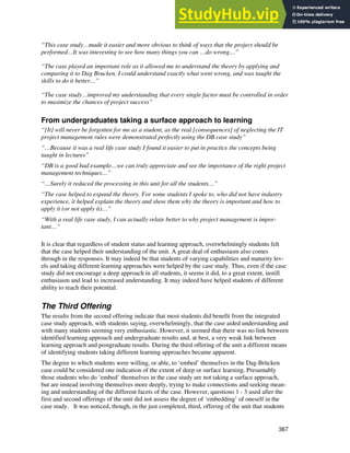 Jewels & Ford
367
“This case study…made it easier and more obvious to think of ways that the project should be
performed…It was interesting to see how many things you can …do wrong…”
“The case played an important role as it allowed me to understand the theory by applying and
comparing it to Dag Brucken. I could understand exactly what went wrong, and was taught the
skills to do it better…”
“The case study…improved my understanding that every single factor must be controlled in order
to maximize the chances of project success”
From undergraduates taking a surface approach to learning
“[It] will never be forgotten for me as a student, as the real [consequences] of neglecting the IT
project management rules were demonstrated perfectly using the DB case study”
“…Because it was a real life case study I found it easier to put in practice the concepts being
taught in lectures”
“DB is a good bad example…we can truly appreciate and see the importance of the right project
management techniques…”
“…Surely it reduced the processing in this unit for all the students…”
“The case helped to expand the theory. For some students I spoke to, who did not have industry
experience, it helped explain the theory and show them why the theory is important and how to
apply it (or not apply it)…”
“With a real life case study, I can actually relate better to why project management is impor-
tant…”
It is clear that regardless of student status and learning approach, overwhelmingly students felt
that the case helped their understanding of the unit. A great deal of enthusiasm also comes
through in the responses. It may indeed be that students of varying capabilities and maturity lev-
els and taking different learning approaches were helped by the case study. Thus, even if the case
study did not encourage a deep approach in all students, it seems it did, to a great extent, instill
enthusiasm and lead to increased understanding. It may indeed have helped students of different
ability to reach their potential.
The Third Offering
The results from the second offering indicate that most students did benefit from the integrated
case study approach, with students saying, overwhelmingly, that the case aided understanding and
with many students seeming very enthusiastic. However, it seemed that there was no link between
identified learning approach and undergraduate results and, at best, a very weak link between
learning approach and postgraduate results. During the third offering of the unit a different means
of identifying students taking different learning approaches became apparent.
The degree to which students were willing, or able, to ‘embed’ themselves in the Dag-Brücken
case could be considered one indication of the extent of deep or surface learning. Presumably
those students who do ‘embed’ themselves in the case study are not taking a surface approach,
but are instead involving themselves more deeply, trying to make connections and seeking mean-
ing and understanding of the different facets of the case. However, questions 1 - 3 used after the
first and second offerings of the unit did not assess the degree of ‘embedding’ of oneself in the
case study. It was noticed, though, in the just completed, third, offering of the unit that students
 