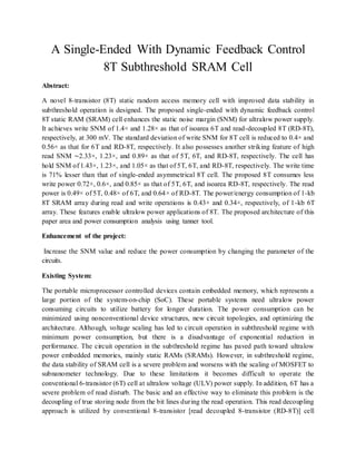 A Single-Ended With Dynamic Feedback Control
8T Subthreshold SRAM Cell
Abstract:
A novel 8-transistor (8T) static random access memory cell with improved data stability in
subthreshold operation is designed. The proposed single-ended with dynamic feedback control
8T static RAM (SRAM) cell enhances the static noise margin (SNM) for ultralow power supply.
It achieves write SNM of 1.4× and 1.28× as that of isoarea 6T and read-decoupled 8T (RD-8T),
respectively, at 300 mV. The standard deviation of write SNM for 8T cell is reduced to 0.4× and
0.56× as that for 6T and RD-8T, respectively. It also possesses another striking feature of high
read SNM ∼2.33×, 1.23×, and 0.89× as that of 5T, 6T, and RD-8T, respectively. The cell has
hold SNM of 1.43×, 1.23×, and 1.05× as that of 5T, 6T, and RD-8T, respectively. The write time
is 71% lesser than that of single-ended asymmetrical 8T cell. The proposed 8T consumes less
write power 0.72×, 0.6×, and 0.85× as that of 5T, 6T, and isoarea RD-8T, respectively. The read
power is 0.49× of 5T, 0.48× of 6T, and 0.64× of RD-8T. The power/energy consumption of 1-kb
8T SRAM array during read and write operations is 0.43× and 0.34×, respectively, of 1-kb 6T
array. These features enable ultralow power applications of 8T. The proposed architecture of this
paper area and power consumption analysis using tanner tool.
Enhancement of the project:
Increase the SNM value and reduce the power consumption by changing the parameter of the
circuits.
Existing System:
The portable microprocessor controlled devices contain embedded memory, which represents a
large portion of the system-on-chip (SoC). These portable systems need ultralow power
consuming circuits to utilize battery for longer duration. The power consumption can be
minimized using nonconventional device structures, new circuit topologies, and optimizing the
architecture. Although, voltage scaling has led to circuit operation in subthreshold regime with
minimum power consumption, but there is a disadvantage of exponential reduction in
performance. The circuit operation in the subthreshold regime has paved path toward ultralow
power embedded memories, mainly static RAMs (SRAMs). However, in subthreshold regime,
the data stability of SRAM cell is a severe problem and worsens with the scaling of MOSFET to
subnanometer technology. Due to these limitations it becomes difficult to operate the
conventional 6-transistor (6T) cell at ultralow voltage (ULV) power supply. In addition, 6T has a
severe problem of read disturb. The basic and an effective way to eliminate this problem is the
decoupling of true storing node from the bit lines during the read operation. This read decoupling
approach is utilized by conventional 8-transistor [read decoupled 8-transistor (RD-8T)] cell
 
