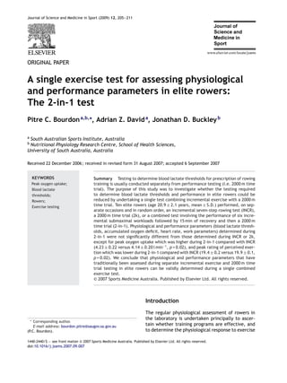 Journal of Science and Medicine in Sport (2009) 12, 205—211
ORIGINAL PAPER
A single exercise test for assessing physiological
and performance parameters in elite rowers:
The 2-in-1 test
Pitre C. Bourdona,b,∗
, Adrian Z. Davida
, Jonathan D. Buckleyb
a South Australian Sports Institute, Australia
b Nutritional Physiology Research Centre, School of Health Sciences,
University of South Australia, Australia
Received 22 December 2006; received in revised form 31 August 2007; accepted 6 September 2007
KEYWORDS
Peak oxygen uptake;
Blood lactate
thresholds;
Rowers;
Exercise testing
Summary Testing to determine blood lactate thresholds for prescription of rowing
training is usually conducted separately from performance testing (i.e. 2000 m time
trial). The purpose of this study was to investigate whether the testing required
to determine blood lactate thresholds and performance in elite rowers could be
reduced by undertaking a single test combining incremental exercise with a 2000 m
time trial. Ten elite rowers (age 20.9 ± 2.1 years, mean ± S.D.) performed, on sep-
arate occasions and in random order, an incremental seven-step rowing test (INCR),
a 2000 m time trial (2k), or a combined test involving the performance of six incre-
mental submaximal workloads followed by 15 min of recovery and then a 2000 m
time trial (2-in-1). Physiological and performance parameters (blood lactate thresh-
olds, accumulated oxygen deﬁcit, heart rate, work parameters) determined during
2-in-1 were not signiﬁcantly different from those determined during INCR or 2k,
except for peak oxygen uptake which was higher during 2-in-1 compared with INCR
(4.23 ± 0.22 versus 4.14 ± 0.20 l min−1
, p = 0.02), and peak rating of perceived exer-
tion which was lower during 2-in-1 compared with INCR (19.4 ± 0.2 versus 19.9 ± 0.1,
p = 0.02). We conclude that physiological and performance parameters that have
traditionally been assessed during separate incremental exercise and 2000 m time
trial testing in elite rowers can be validly determined during a single combined
exercise test.
© 2007 Sports Medicine Australia. Published by Elsevier Ltd. All rights reserved.
∗ Corresponding author.
E-mail address: bourdon.pitre@saugov.sa.gov.au
(P.C. Bourdon).
Introduction
The regular physiological assessment of rowers in
the laboratory is undertaken principally to ascer-
tain whether training programs are effective, and
to determine the physiological response to exercise
1440-2440/$ — see front matter © 2007 Sports Medicine Australia. Published by Elsevier Ltd. All rights reserved.
doi:10.1016/j.jsams.2007.09.007
 