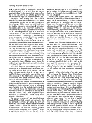 Assessing of rowers: The 2-in-1 test 207
work on the ergometer at an intensity below the
lactate threshold so as to help clear any lactate
accumulated during the submaximal stages. After
the 15 min rest interval the athletes performed a
2000 m time trial as per the aforementioned 2k test.
Throughout each rowing test, the athletes
breathed through a face mask (Hans Rudolph, Series
7500) attached to a two-way non-rebreathing valve
(Hans Rudolph 2700), with a pre-calibrated large
ﬂow turbine transducer (Morgan Mark 2 ventilation
meter) connected to the inspiratory port to mea-
sure ventilatory volumes. Expired air was collected
into a 2.6-l mixing chamber (Sportech, Australian
Capital Territory) from which dried gas was sam-
pled continuously (∼500 ml min−1) and passed to
an oxygen analyser (Ametek S-3A/I) and a carbon
dioxide analyser (Ametek CD-3A), both of which
had been calibrated prior to each test with three
commercially produced gas mixtures of known oxy-
gen and carbon dioxide composition (BOC Gases,
Australia). The electrical outputs from the gas anal-
ysers and ventilation meter were integrated using a
personal computer, which calculated the necessary
ventilatory variables as 30 s averages using cus-
tom software. The values for submaximal ˙VO2 were
measured by averaging the ﬁnal 2 min of each sub-
maximal workload of the incremental rowing tests.
Peak ˙VO2 values were obtained by averaging the
two successive highest 30 s data points during the
2000 m time trials and the ﬁnal maximal 4 min effort
in the INCR test.5
Heart rate (HR) was recorded throughout each
rowing test as 5 s averages using a Heart Rate Mon-
itor (Polar Accurex Plus, Polar Electro). The HR
values averaged over the ﬁnal 30 s of each work-
load for the incremental rowing tests, and the peak
value attained in the 2000 m time trials and the
ﬁnal maximal 4 min effort in the INCR tests, were
recorded as the measured values.
Finger prick blood samples for determination of
blood lactate concentrations were collected imme-
diately prior to the commencement of all rowing
tests. Samples were also collected at the end of
each workload during the incremental tests, and
immediately after the completion of each 2000 m
time trial. Aliquots (25 ␮l) were analysed using an
automated lactate analyser (Yellow Springs Inter-
national, 1500 Sport).
The lactate threshold (LT) was identiﬁed using
the ADAPT LT method5 which is represented by the
last completed workload preceding the point on
the lactate curve where the concentration reached
a level 0.4 mmol l−1 above the minimum recorded
lactate reading. The anaerobic threshold (AT) was
identiﬁed using a modiﬁed Dmax method5,13 which
is represented by the point on the third order
polynomial regression curve of blood lactate con-
centration that yielded the maximal perpendicular
distance to the straight line formed between the LT
and end data point.
Accumulated oxygen deﬁcit was estimated
according to the method described by Hahn et al.5
Brieﬂy, the ˙VO2 requirement to support the work
done during each 30 s split of the 2k was extrap-
olated from the submaximal ˙VO2 and power data
collected during INCR, while the submaximal data
collected in the 2-in-1 were used in the determi-
nation of the ˙VO2 requirement of the 2000 m time
trial incorporated in the 2-in-1. In both cases mea-
sured ˙VO2 was then subtracted from the estimated
˙VO2 requirement for each 30 s split to give the oxy-
gen deﬁcit for each 30 s. The oxygen deﬁcit over
the entire time trial was then summed to estimate
AOD.
Athletes were required not to train in the 12 h
preceding each test. On the day before each test
session training was limited to no more than 12 km
of low intensity aerobic rowing. In the 24 h pre-
ceding each test athletes were required to avoid
heavy resistance training or exercise to which they
were unaccustomed. Athletes were requested to
eat a high carbohydrate meal on the evening pre-
ceding each test and if scheduling allowed, also
on the day of the test. Instruction was also given
to maintain good hydration in the lead up to
each test.5 All assessments were conducted dur-
ing the general preparation phase of each athlete’s
training program with the athletes undertaking
∼17 h of training per week in the month preceding
testing.
Normality of the distribution of the data was
conﬁrmed using the Shapiro—Wilk’s W-test. Peak
˙VO2, peak HR, peak lactate at the end of exer-
cise and peak RPE were determined during all
three exercise tests and the values achieved during
each test were compared using one-way analysis of
variance (ANOVA) with repeated measures. Where
ANOVA showed a signiﬁcant main effect, differ-
ences between means were determined by post hoc
analysis using a test of least signiﬁcant differences.
Average power output, work done and AOD were
determined during each of the two 2000 m time tri-
als, and these values were compared using paired
t-tests. Paired t-tests were also used to compare
values for power output, ˙VO2 and HR at LT and AT
determined during INCR and 2-in-1. Absolute relia-
bility of outcome measures was determined using
limits of agreement analysis.14 Linear regression
and Pearson product—moment correlations were
used to determine relationships between values.
The level of statistical signiﬁcance was set at an ˛
level of p ≤ 0.05. All data values cited in the text,
 