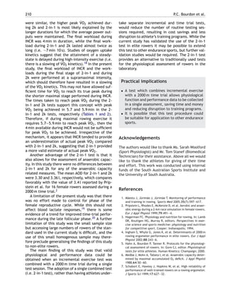 210 P.C. Bourdon et al.
were similar, the higher peak ˙VO2 achieved dur-
ing 2k and 2-in-1 is most likely explained by the
longer durations for which the average power out-
puts were maintained. The ﬁnal workload during
INCR was 4 min in duration, while the ﬁnal work-
load during 2-in-1 and 2k lasted almost twice as
long (i.e. ∼7 min 10 s). Studies of oxygen uptake
kinetics suggest that the attainment of a steady-
state is delayed during high-intensity exercise (i.e.
there is a slowing of ˙VO2 kinetics).18 In the present
study, the ﬁnal workload of INCR and the work-
loads during the ﬁnal stage of 2-in-1 and during
2k were performed at a supramaximal intensity,
which should therefore have resulted in a slowing
of the ˙VO2 kinetics. This may not have allowed suf-
ﬁcient time for ˙VO2 to reach its true peak during
the shorter maximal stage performed during INCR.
The times taken to reach peak ˙VO2 during the 2-
in-1 and 2k tests support this concept with peak
˙VO2 being achieved in 5.7 and 5.9 min in the 2-
in-1 and 2k tests, respectively (Tables 1 and 2).
Therefore, if during maximal rowing exercise it
requires 5.7—5.9 min to reach peak ˙VO2, then the
4 min available during INCR would not be sufﬁcient
for peak ˙VO2 to be achieved. Irrespective of the
mechanism, it appears that INCR tended to provide
an underestimation of actual peak ˙VO2 compared
with 2-in-1 and 2k, suggesting that 2-in-1 provided
a more valid estimate of actual peak ˙VO2.
Another advantage of the 2-in-1 test is that it
also allows for the assessment of anaerobic capac-
ity. In this study there were no differences between
2-in-1 and 2k for any of the anaerobic capacity
related measures. The mean AOD for 2-in-1 and 2k
were 3.30 and 3.36 l, respectively, which compares
favorably with the value of 3.4 l reported by Prip-
stein et al. for 16 female rowers assessed during a
2000 m time trial.2
A limitation of the present study was that there
was no effort made to control for phase of the
female reproductive cycle. While this should not
affect blood lactate responses,19 there is some
evidence of a trend for improved time-trial perfor-
mance during the late follicular phase.20 A further
limitation of this study was the small sample size
but accessing large numbers of rowers of the stan-
dard used in the current study is difﬁcult, and the
use of this small homogenous sample may there-
fore preclude generalising the ﬁndings of this study
to non-elite rowers.
The main ﬁnding of this study was that valid
physiological and performance data could be
obtained when an incremental exercise test was
combined with a 2000 m time trial during a single
test session. The adoption of a single combined test
(i.e. 2-in-1 test), rather than having athletes under-
take separate incremental and time trial tests,
would reduce the number of routine testing ses-
sions required, resulting in cost savings and less
disruption to athlete’s training programs. While the
current study has validated the use of the 2-in-1
test in elite rowers it may be possible to extend
this test to other endurance sports, but further val-
idation studies would be required. The 2-in-1 test
provides an alternative to traditionally used tests
for the physiological assessment of rowers in the
laboratory.
Practical implications
• A test which combines incremental exercise
with a 2000 m time trial allows physiological
function and performance data to be collected
in a single assessment, saving time and money
and reducing disruption to training programs.
• It is possible that this test procedure could
be suitable for application to other endurance
sports.
Acknowledgements
The authors would like to thank Ms. Sarah Woolford
(Sport Physiologist) and Mr. Tom Stanef (Biomedical
Technician) for their assistance. Above all we would
like to thank the athletes for giving of their time
and effort. This work was conducted using internal
funds of the South Australian Sports Institute and
the University of South Australia.
References
1. M¨aestu J, J¨urim¨ae J, J¨urim¨ae T. Monitoring of performance
and training in rowing. Sports Med 2005;35(7):597—617.
2. Pripstein L, Rhodes E, McKenzie D, et al. Aerobic and anaer-
obic energy during a 2-km race simulation in female rowers.
Eur J Appl Physiol 1999;79:491—4.
3. Hagerman FC. Physiology and nutrition for rowing. In: Lamb
DR, Knuttgen HG, Murray R, editors. Perspectives in exer-
cise science and sports medicine: physiology and nutrition
for competitive sport. Cooper: Indianapolis; 1994.
4. Ingham S, Whyte G, Jones K, et al. Determinants of 2000 m
rowing ergometer performance in elite rowers. Eur J Appl
Physiol 2002;88:243—6.
5. Hahn A, Bourdon P, Tanner R. Protocols for the physiologi-
cal assessment of rowers. In: Gore CJ, editor. Physiological
tests for elite athletes. Human Kinetics: Champaign; 2000.
6. Medbø J, Mohn A, Tabata I, et al. Anaerobic capacity deter-
mined by maximal accumulated O2 deﬁcit. J Appl Physiol
1988;64:50—60.
7. Schabort E, Hawley J, Hopkins W, et al. High reliability of
performance of well-trained rowers on a rowing ergometer.
J Sports Sci 1999;17:627—32.
 
