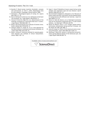 Assessing of rowers: The 2-in-1 test 211
8. Bourdon P. Blood lactate transition thresholds: concepts
and controversies. In: Gore C, editor. Physiological tests
for elite athletes. Champaign: Human Kinetics; 2000.
9. Steinacker J. Physiological aspects of rowing. Int J Sports
Med 1993;1:3—10.
10. Bunc V, Hofmann P, Leitner H, et al. Veriﬁcation of the heart
rate threshold. Eur J Appl Physiol 1994;70:263—9.
11. Conconi F, Ferrari M, Ziglio PG, et al. Determination of the
anaerobic threshold by a noninvasive ﬁeld test in runners.
J Appl Physiol 1982;52(4):869—73.
12. Borg G. Perceived exertion as an indicator of somatic stress.
Scand J Rehab Med 1970;23:92—8.
13. Cheng B, Kuipers H, Snyder AC, et al. A new approach for
the determination of ventilatory and lactate thresholds. Int
J Sports Med 1992;13(7):518—22.
14. Bland J, Altman D. Statistical methods for assessing agree-
ment between two methods of clinical measurement.
Lancet 1986;1:307—10.
15. Soper C, Hume P. Reliability of power output during rowing
changes with ergometers type and race distance. Sports
Biomech 2004;3(2):237—47.
16. Mavrommataki E, Bogdanis G, Kaloupsis S, et al. Recovery of
power output and heart rate kinetics during repeated bouts
of rowing exercise with different rest intervals. J Sport Sci
Med 2006;5:115—22.
17. Pierce SJ, Hahn AG, Davie A, et al. Prolonged incremental
tests do not necessarily compromise VO2max in well-trained
athletes. J Sci Med Sport 1999;2(4):356—63.
18. Roston W, Whipp B, Davis J, et al. Oxygen uptake kinetics
and lactate concentration during exercise in humans. Am
Rev Respir Dis 1987;135:1080—4.
19. Janse de Jonge XA. Effects of the menstrual cycle on exer-
cise performance. Sports Med 2003;33(11):833—51.
20. Oosthuyse T, Bosch AN, Jackson S. Cycling time trial perfor-
mance during different phases of the menstrual cycle. Eur
J Appl Physiol 2005;94:268—76.
Available online at www.sciencedirect.com
 