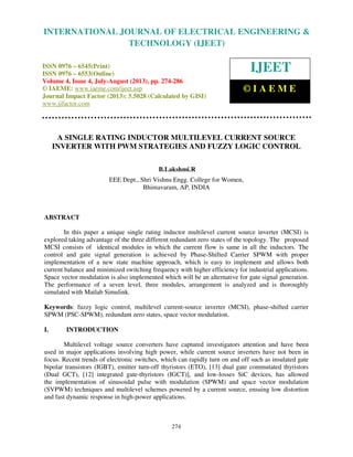 International Journal of Electrical Engineering and Technology (IJEET), ISSN 0976 –
6545(Print), ISSN 0976 – 6553(Online) Volume 4, Issue 4, July-August (2013), © IAEME
274
A SINGLE RATING INDUCTOR MULTILEVEL CURRENT SOURCE
INVERTER WITH PWM STRATEGIES AND FUZZY LOGIC CONTROL
B.Lakshmi.R
EEE Dept., Shri Vishnu Engg. College for Women,
Bhimavaram, AP, INDIA
ABSTRACT
In this paper a unique single rating inductor multilevel current source inverter (MCSI) is
explored taking advantage of the three different redundant zero states of the topology. The proposed
MCSI consists of identical modules in which the current flow is same in all the inductors. The
control and gate signal generation is achieved by Phase-Shifted Carrier SPWM with proper
implementation of a new state machine approach, which is easy to implement and allows both
current balance and minimized switching frequency with higher efficiency for industrial applications.
Space vector modulation is also implemented which will be an alternative for gate signal generation.
The performance of a seven level, three modules, arrangement is analyzed and is thoroughly
simulated with Matlab Simulink.
Keywords: fuzzy logic control, multilevel current-source inverter (MCSI), phase-shifted carrier
SPWM (PSC-SPWM), redundant zero states, space vector modulation.
I. INTRODUCTION
Multilevel voltage source converters have captured investigators attention and have been
used in major applications involving high power, while current source inverters have not been in
focus. Recent trends of electronic switches, which can rapidly turn on and off such as insulated gate
bipolar transistors (IGBT), emitter turn-off thyristors (ETO), [13] dual gate commutated thyristors
(Dual GCT), [12] integrated gate-thyristors (IGCT)], and low-losses SiC devices, has allowed
the implementation of sinusoidal pulse with modulation (SPWM) and space vector modulation
(SVPWM) techniques and multilevel schemes powered by a current source, ensuing low distortion
and fast dynamic response in high-power applications.
INTERNATIONAL JOURNAL OF ELECTRICAL ENGINEERING &
TECHNOLOGY (IJEET)
ISSN 0976 – 6545(Print)
ISSN 0976 – 6553(Online)
Volume 4, Issue 4, July-August (2013), pp. 274-286
© IAEME: www.iaeme.com/ijeet.asp
Journal Impact Factor (2013): 5.5028 (Calculated by GISI)
www.jifactor.com
IJEET
© I A E M E
 