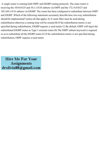 A single router is running both OSPF and EIGRP routing protocols. The same router is
receiving the 10.0.0.0/25 and 10.1.1.0/24 subnets via OSPF and the 172.16.0.0/27 and
192.168.1.0/16 subnets via EIGRP. The router has been configured to redistribute between OSPF
and EIGRP. Which of the following statements accurately describe how two-way redistribution
should be implemented? (select all that apply) A) A route filter must be used during
redistribution otherwise a routing loop will be created B) If the redistribution metric is not
specified during redistribution, EIGRP requires a seed metric C) By default, OSPF will inject the
redistributed EIGRP routes as Type 1 external routes D) The OSPF subnets keyword is required
so as to redistribute all the EIGRP routes E) If the redistribution metric is not specified during
redistribution, OSPF requires a seed metric
 