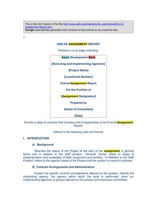 This is the html version of the file http://www.adb.org/projects/tonle_sap/toolbox/End-of-
Assignment-Report.doc.
Google automatically generates html versions of documents as we crawl the web.
3
END-OF-ASSIGNMENT REPORT
Present a cover page indicating:
Asian Development Bank
[Executing and Implementing Agencies]
[Project Name]
[Loan/Grant Number]
End-of-Assignment Report
For the Position of
[Assignment Designation]
Prepared by
[Name of Consultant]
[Date]
Provide a table of contents that includes a list of appendixes to the End-of-Assignment
Report.
Adhere to the following style and format:
I. INTRODUCTION
A. Background
Describe the status of the Project at the start of the assignment in general
terms and in relation to the staff position. "General Terms" relate to stage of
implementation and availability of staff, equipment and facilities. "In Relation to the Staff
Position" refers to the specific needs of the Project that the position is meant to address.
B. Contract Arrangements and Administration
Explain the specific contract arrangements relevant to the position. Identify the
contracting agency, the agency within which the work is performed, other co-
implementing agencies or groups relevant to the position and executive committees.
 