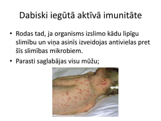 Dabiski iegūtā aktīvā imunitāte
• Rodas tad, ja organisms izslimo kādu lipīgu
  slimību un viņa asinīs izveidojas antivielas pret
  šīs slimības mikrobiem.
• Parasti saglabājas visu mūžu;
 