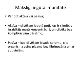 Mākslīgi iegūtā imunitāte
• Var būt aktīva vai pasīva;

• Aktīva – cilvēkam iepotē poti, kas ir slimības
  izraisītājs mazā koncentrācijā, un cilvēks bez
  komplikācijām pārslimo;

• Pasīva – kad cilvēkam ievada serumu, cita
  organisma asins plazma bez fibrinogēna un ar
  abtivielām.
 